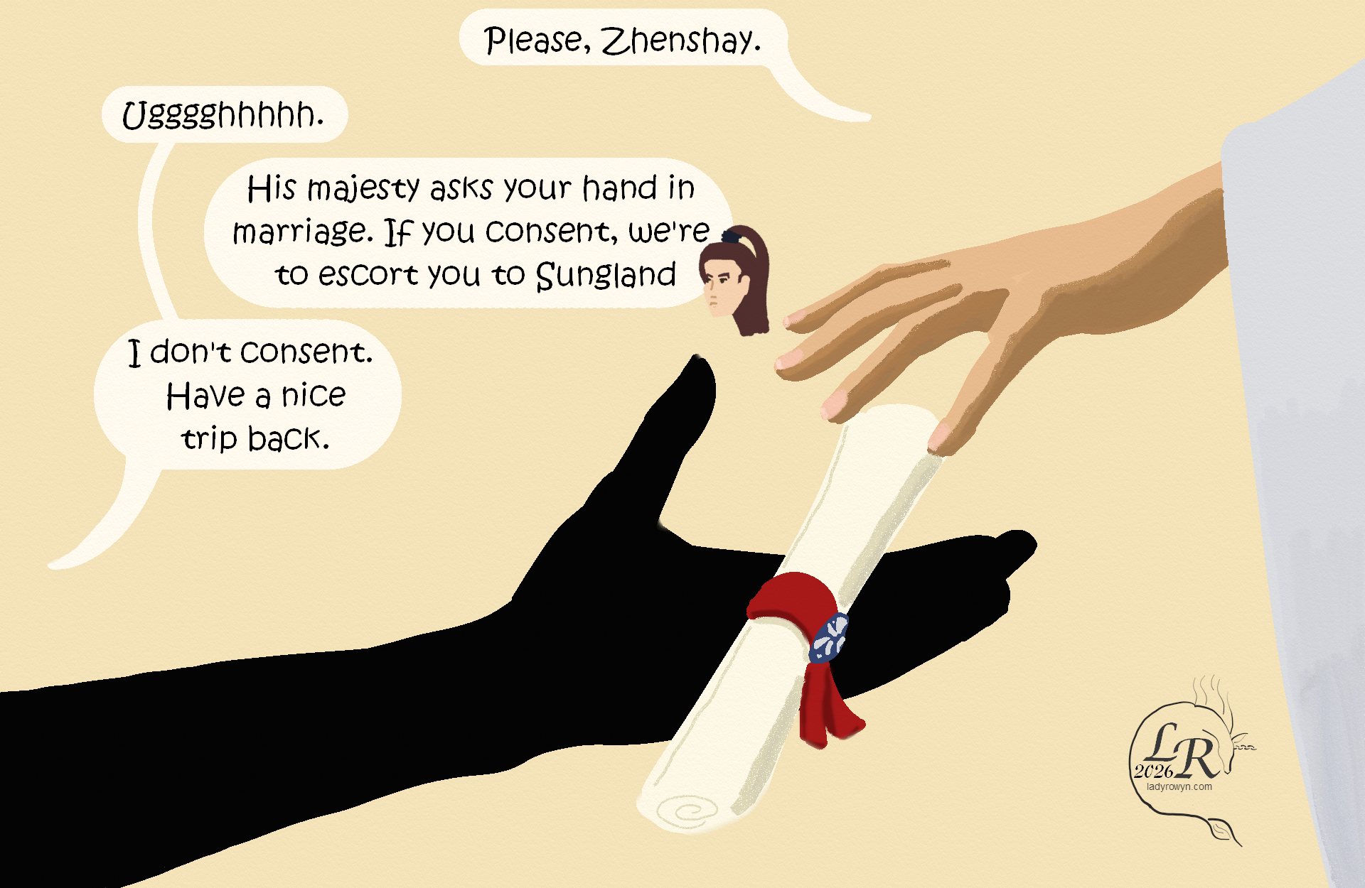 
Closeup of Victory’s outstretched hand, dropping the rolled message into Zhenshay’s hand. 

Victory: “Please, Zhenshay.” 
Zhenshay: “Ugggh.” 
Valor: “His majesty asks your hand in marriage. If you consent, we’re to escort you to Sungland.”
Zhenshay: “I don’t consent. Have a nice trip back.” 


